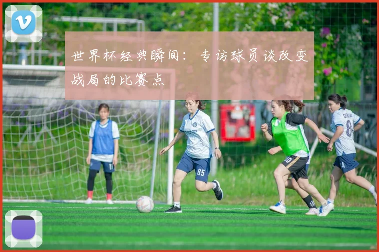 世界杯经典瞬间：专访球员谈改变战局的比赛点
