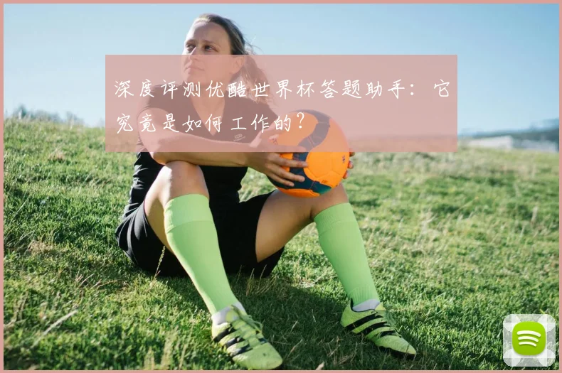深度评测优酷世界杯答题助手:它究竟是如何工作的?