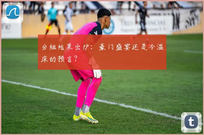 分组结果出炉：豪门盛宴还是冷温床的预言？