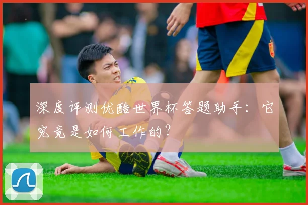 深度评测优酷世界杯答题助手:它究竟是如何工作的?