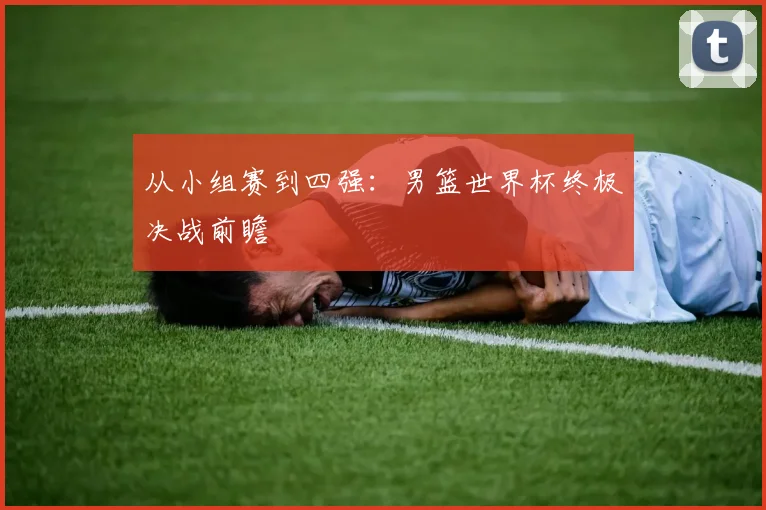 从小组赛到四强:男篮世界杯终极决战前瞻