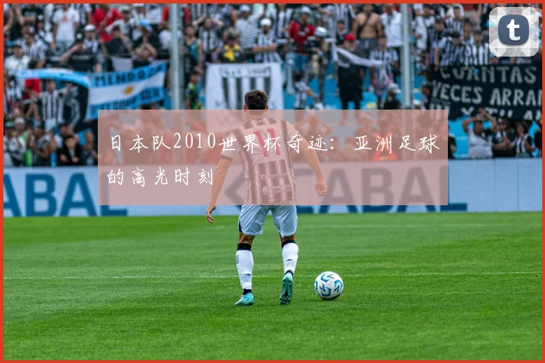 日本队2010世界杯奇迹:亚洲足球的高光时刻