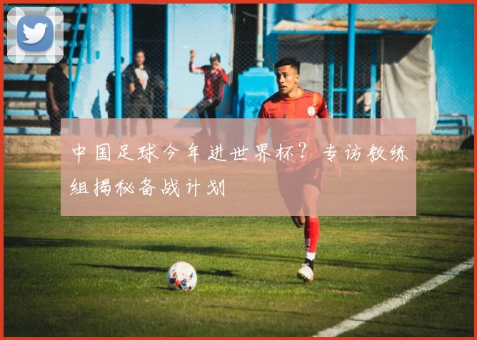 中国足球今年进世界杯？专访教练组揭秘备战计划