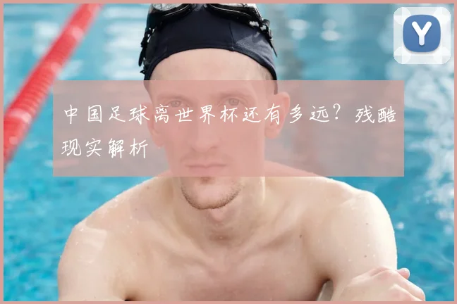 中国足球离世界杯还有多远？残酷现实解析