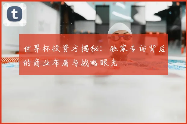 世界杯投资方揭秘:独家专访背后的商业布局与战略眼光