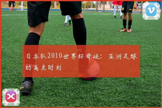 日本队2010世界杯奇迹:亚洲足球的高光时刻
