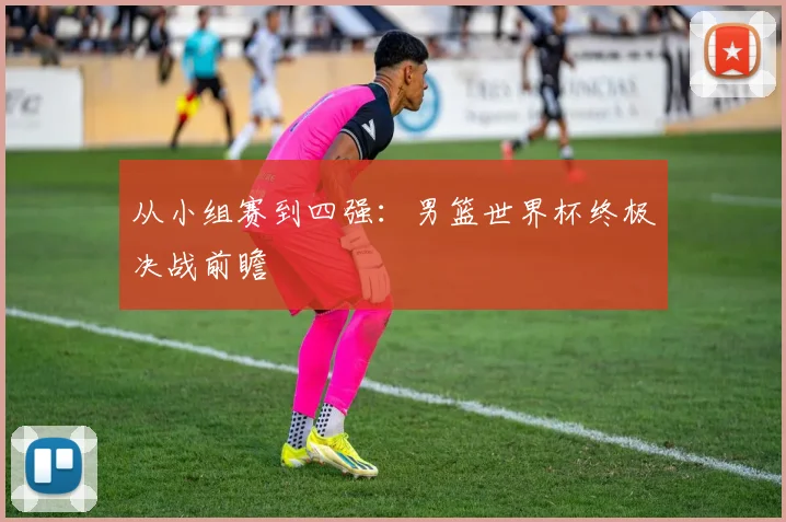 从小组赛到四强:男篮世界杯终极决战前瞻