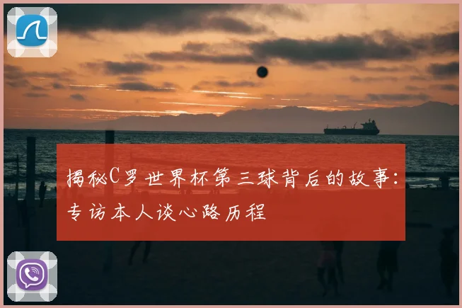 揭秘C罗世界杯第三球背后的故事：专访本人谈心路历程