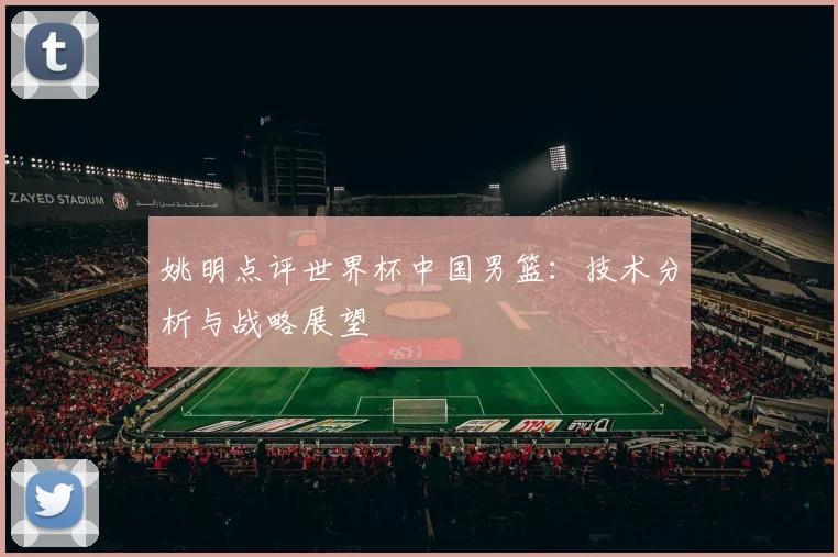 姚明点评世界杯中国男篮:技术分析与战略展望